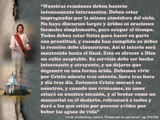 “ Nuestras reuniones deben hacerse intensamente interesantes. Deben estar impregnadas por la misma atmósfera del cielo. No haya discursos largos y áridos ni oraciones formales simplemente, para ocupar el tiempo. Todos deben estar listos para hacer su parte con prontitud, y cuando han cumplido su deber la reunión debe clausurarse. Así el interés será mantenido hasta el final. Esto es ofrecer a Dios un culto aceptable. Su servicio debe ser hecho interesante y atrayente, y no dejarse que degenere en una forma árida. Debemos vivir por Cristo minuto tras minuto, hora tras hora y día tras día. Entonces Cristo morará en nosotros, y cuando nos reunamos, su amor estará en nuestro corazón, y al brotar como un manantial en el desierto, refrescará a todos y dará a los que están por perecer avidez por beber las aguas de vida” E.G.W. (Testimonios, tomo 5, “El amor por los que yerran”, pg. 573-574) 