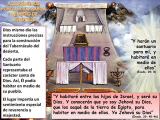 “ Y harán un santuario para mí, y habitaré en medio de ellos” (Éxodo, 25: 8) “ Y habitaré entre los hijos de Israel, y seré su Dios. Y conocerán que yo soy Jehová su Dios, que los saqué de la tierra de Egipto, para habitar en medio de ellos. Yo Jehová su Dios” (Éxodo, 29: 45-46) Dios mismo dio las instrucciones precisas para la construcción del Tabernáculo del desierto. Cada parte del Santuario representaba el carácter santo de Dios. Así, Él podía habitar en medio de su pueblo. El lugar impartía un sentimiento especial de reverencia y majestad. ALEGRÉMONOS PORQUE DIOS HABITA EN MEDIO DE NOSOTROS 