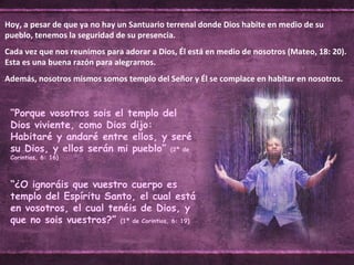 “ Porque vosotros sois el templo del Dios viviente, como Dios dijo: Habitaré y andaré entre ellos, y seré su Dios, y ellos serán mi pueblo”  (2ª de Corintios, 6: 16) Hoy, a pesar de que ya no hay un Santuario terrenal donde Dios habite en medio de su pueblo, tenemos la seguridad de su presencia. Cada vez que nos reunimos para adorar a Dios, Él está en medio de nosotros (Mateo, 18: 20). Esta es una buena razón para alegrarnos. Además, nosotros mismos somos templo del Señor y Él se complace en habitar en nosotros. “ ¿O ignoráis que vuestro cuerpo es templo del Espíritu Santo, el cual está en vosotros, el cual tenéis de Dios, y que no sois vuestros?”  (1ª de Corintios, 6: 19) 