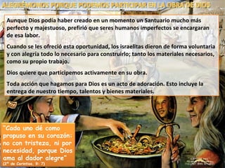 Aunque Dios podía haber creado en un momento un Santuario mucho más perfecto y majestuoso, prefirió que seres humanos imperfectos se encargaran de esa labor. Cuando se les ofreció esta oportunidad, los israelitas dieron de forma voluntaria y con alegría todo lo necesario para construirlo; tanto los materiales necesarios, como su propio trabajo. Dios quiere que participemos activamente en su obra. Toda acción que hagamos para Dios es un acto de adoración. Esto incluye la entrega de nuestro tiempo, talentos y bienes materiales. ALEGRÉMONOS PORQUE PODEMOS PARTICIPAR EN LA OBRA DE DIOS “ Cada uno dé como propuso en su corazón: no con tristeza, ni por necesidad, porque Dios ama al dador alegre”  (2ª de Corintios, 9: 7) 