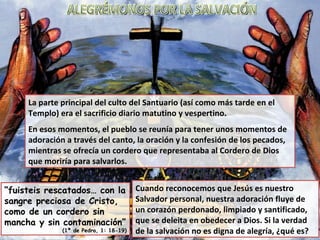 La parte principal del culto del Santuario (así como más tarde en el Templo) era el sacrificio diario matutino y vespertino. En esos momentos, el pueblo se reunía para tener unos momentos de adoración a través del canto, la oración y la confesión de los pecados, mientras se ofrecía un cordero que representaba al Cordero de Dios que moriría para salvarlos. “ fuisteis rescatados… con la sangre preciosa de Cristo, como de un cordero sin mancha y sin contaminación” (1ª de Pedro, 1: 18-19) Cuando reconocemos que Jesús es nuestro Salvador personal, nuestra adoración fluye de un corazón perdonado, limpiado y santificado, que se deleita en obedecer a Dios. Si la verdad de la salvación no es digna de alegría, ¿qué es? ALEGRÉMONOS POR LA SALVACIÓN 