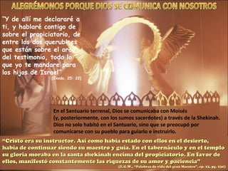 “ Y de allí me declararé a ti, y hablaré contigo de sobre el propiciatorio, de entre los dos querubines que están sobre el arca del testimonio, todo lo que yo te mandare para los hijos de Israel” (Éxodo, 25: 22) En el Santuario terrenal, Dios se comunicaba con Moisés (y, posteriormente, con los sumos sacerdotes) a través de la Shekinah.  Dios no solo habitó en el Santuario, sino que se preocupó por comunicarse con su pueblo para guiarlo e instruirlo. “ Cristo era su instructor. Así como había estado con ellos en el desierto, había de continuar siendo su maestro y guía. En el tabernáculo y en el templo su gloria moraba en la santa shekinah encima del propiciatorio. En favor de ellos, manifestó constantemente las riquezas de su amor y paciencia” (E.G.W., “Palabras de vida del gran Maestro”, cp. 23, pg. 230) ALEGRÉMONOS PORQUE DIOS SE COMUNICA CON NOSOTROS 