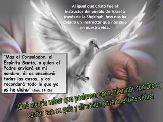 “ Mas el Consolador, el Espíritu Santo, a quien el Padre enviará en mi nombre, él os enseñará todas las cosas, y os recordará todo lo que yo os he dicho”  (Juan, 14: 26) Al igual que Cristo fue el instructor del pueblo de Israel a través de la Shekinah, hoy nos ha dejado un Instructor que nos guíe en nuestra vida. ¡Qué alegría saber que podemos comunicarnos con Dios y contar con su guía y dirección para nuestras vidas! 