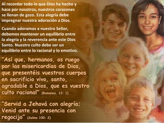 Al recordar todo lo que Dios ha hecho y hace por nosotros, nuestros corazones se llenan de gozo. Esta alegría debe impregnar nuestra adoración a Dios. Cuando adoramos a nuestro Señor, debemos mantener un equilibrio entre la alegría y la reverencia ante este Dios Santo. Nuestro culto debe ser un equilibrio entre lo racional y lo emotivo. “ Así que, hermanos, os ruego por las misericordias de Dios, que presentéis vuestros cuerpos en sacrificio vivo, santo, agradable a Dios, que es vuestro culto racional”  (Romanos, 12: 1) “ Servid a Jehová con alegría; Venid ante su presencia con regocijo”  (Salmo 100: 2) 