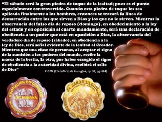 “El sábado será la gran piedra de toque de la lealtad; pues es el punto especialmente controvertido. Cuando esta piedra de toque les sea aplicada finalmente a los hombres, entonces se trazará la línea de demarcación entre los que sirven a Dios y los que no le sirven. Mientras la observancia del falso día de reposo (domingo), en obedecimiento a la ley del estado y en oposición al cuarto mandamiento, será una declaración de obediencia a un poder que está en oposición a Dios, la observancia delverdadero día de reposo (sábado), en obediencia a la ley de Dios, será señal evidente de la lealtad al Creador. Mientras que una clase de personas, al aceptar el signo de la sumisión a los poderes del mundo, recibe lamarca de la bestia, la otra, por haber escogido el signo de obediencia a la autoridad divina, recibirá el sellode Dios” E.G.W. (El conflicto de los siglos, cp. 39, pg. 663)