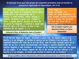 El mensaje final que este grupo de creyentes proclama ante el mundo se encuentra registrado en Apocalipsis, 14: 6-13.“Vi volar por en medio del cielo a otro ángel, que tenía el evangelio eterno para predicarlo a los moradores de la tierra, a toda nación, tribu, lengua y pueblo, diciendo a gran voz: Temed a Dios, y dadle gloria, porque la hora de su juicio ha llegado; y adorad a aquel que hizo el cielo y la tierra, el mar y las fuentes de las aguas” (v. 6-7)“Otro ángel le siguió, diciendo: Ha caído, ha caído Babilonia, la gran ciudad, porque ha hecho beber a todas las naciones del vino del furor de su fornicación” (v. 8)¡No os dejéis engañar por doctrinas falsas y su falsa adoración!¡Adorad a Dios, el Redentor, Juez y Creador!“Y el tercer ángel los siguió, diciendo a gran voz: Si alguno adora a la bestia y a su imagen, y recibe la marca en su frente o en su mano, él también beberá del vino de la ira de Dios, que ha sido vaciado puro en el cáliz de su ira; y será atormentado con fuego y azufre delante de los santos ángeles y del Cordero; y el humo de su tormento sube por los siglos de los siglos. Y no tienen reposo de día ni de noche los que adoran a la bestia y a su imagen, ni nadie que reciba la marca de su nombre” (v. 9-11)¡El que prefiera adorar falsamente sufrirá las consecuencias: la muerte eterna!