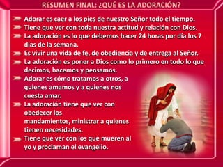 RESUMEN FINAL: ¿QUÉ ES LA ADORACIÓN?Adorar es caer a los pies de nuestro Señor todo el tiempo.Tiene que ver con toda nuestra actitud y relación con Dios.La adoración es lo que debemos hacer 24 horas por día los 7 días de la semana.Es vivir una vida de fe, de obediencia y de entrega al Señor.La adoración es poner a Dios como lo primero en todo lo que decimos, hacemos y pensamos.Adorar es cómo tratamos a otros, a quienes amamos y a quienes nos cuesta amar.La adoración tiene que ver con obedecer los mandamientos, ministrar a quienes tienen necesidades.Tiene que ver con los que mueren al yo y proclaman el evangelio.