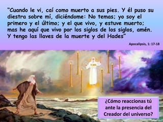 “Cuando le vi, caí como muerto a sus pies. Y él puso su diestra sobre mí, diciéndome: No temas; yo soy el primero y el último; y el que vivo, y estuve muerto; mas he aquí que vivo por los siglos de los siglos, amén. Y tengo las llaves de la muerte y del Hades”Apocalipsis, 1: 17-18¿Cómo reaccionas tú ante la presencia del Creador del universo?