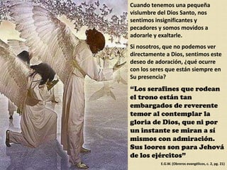 Cuando tenemos una pequeña vislumbre del Dios Santo, nos sentimos insignificantes y pecadores y somos movidos a adorarle y exaltarle.Si nosotros, que no podemos ver directamente a Dios, sentimos este deseo de adoración, ¿qué ocurre con los seres que están siempre en Su presencia?“Los serafines que rodean el trono están tan embargados de reverente temor al contemplar la gloria de Dios, que ni por un instante se miran a sí mismos con admiración. Sus loores son para Jehová de los ejércitos”E.G.W. (Obreros evangélicos, c. 2, pg. 21)