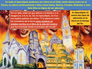 En todo el Apocalipsis podemos ver cómo en el Cielo, tanto ahora como en el futuro, se adora continuamente a Dios como Santo, Eterno, Creador, Redentor y Juez.Solo Dios es digno de ser adorado.En Apocalipsis 13 vemos dos tipos de adoración en la tierra en el tiempo del fin.Por un lado, están los que adoran a la bestia y a su imagen (vv. 3-4, 8, 12, 15). En Apocalipsis, 13: 8 se nos explica quiénes son éstos: “Y la adoraron todos los moradores de la tierra cuyos nombres no estaban escritos en el libro de la vida del Cordero que fue inmolado desde el principio del mundo”.