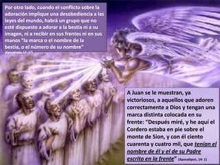Por otro lado, cuando el conflicto sobre la adoración implique una desobediencia a las leyes del mundo, habrá un grupo que no esté dispuesto a adorar a la bestia ni a su imagen, ni a recibir en sus frentes ni en sus manos “la marca o el nombre de la bestia, o el número de su nombre” (Apocalipsis, 13: 17)A Juan se le muestran, ya victoriosos, a aquellos que adoren correctamente a Dios y tengan una marca distinta colocada en su frente: “Después miré, y he aquí el Cordero estaba en pie sobre el monte de Sion, y con él ciento cuarenta y cuatro mil, que tenían el nombre de él y el de su Padre escrito en la frente” (Apocalipsis, 14: 1)