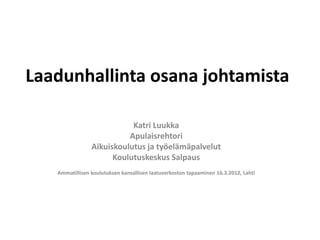 Laadunhallinta osana johtamista

                           Katri Luukka
                          Apulaisrehtori
                Aikuiskoulutus ja työelämäpalvelut
                      Koulutuskeskus Salpaus
   Ammatillisen koulutuksen kansallisen laatuverkoston tapaaminen 16.3.2012, Lahti
 