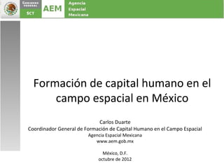 Formación de capital humano en el
      campo espacial en México
                            Carlos Duarte
Coordinador General de Formación de Capital Humano en el Campo Espacial
                        Agencia Espacial Mexicana
                           www.aem.gob.mx

                              México, D.F.
                            octubre de 2012
 