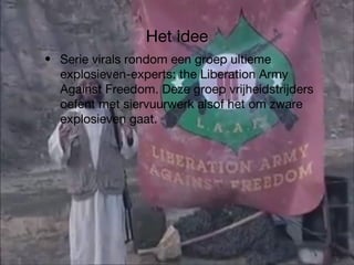 Het idee Serie virals rondom een groep ultieme explosieven-experts: the Liberation Army Against Freedom. Deze groep vrijheidstrijders oefent met siervuurwerk alsof het om zware explosieven gaat. 