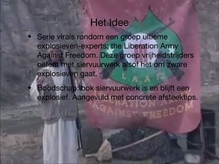 Het idee Serie virals rondom een groep ultieme explosieven-experts: the Liberation Army Against Freedom. Deze groep vrijheidstrijders oefent met siervuurwerk alsof het om zware explosieven gaat. Boodschap: ook siervuurwerk is en blijft een explosief. Aangevuld met concrete afsteektips. 