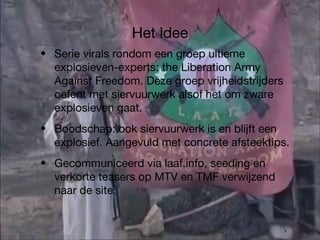Het idee Serie virals rondom een groep ultieme explosieven-experts: the Liberation Army Against Freedom. Deze groep vrijheidstrijders oefent met siervuurwerk alsof het om zware explosieven gaat. Boodschap: ook siervuurwerk is en blijft een explosief. Aangevuld met concrete afsteektips. Gecommuniceerd via laaf.info, seeding en verkorte teasers op MTV en TMF verwijzend naar de site. 