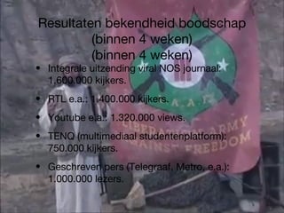 Resultaten bekendheid boodschap (binnen 4 weken) (binnen 4 weken) Integrale uitzending viral NOS journaal: 1.600.000 kijkers. RTL e.a.: 1.400.000 kijkers. Youtube e.a.: 1.320.000 views. TENQ (multimediaal studentenplatform): 750.000 kijkers. Geschreven pers (Telegraaf, Metro, e.a.): 1.000.000 lezers. 