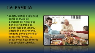 La familia
• La ONU define a la familia
como el grupo de
personas del hogar que
tiene cierto grado de
parentesco por sangre,
adopción o matrimonio,
limitado por lo general al
cabeza de familia, su
esposa y los hijos solteros
que conviven con ellos.
 