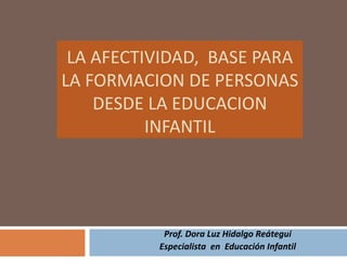 LA AFECTIVIDAD,  BASE PARA LA FORMACION DE PERSONAS DESDE LA EDUCACION INFANTIL Prof. Dora Luz Hidalgo Reátegui Especialista  en  Educación Infantil 