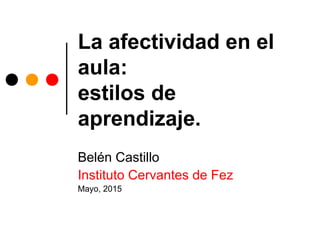 La afectividad en el
aula:
estilos de
aprendizaje.
Belén Castillo
Instituto Cervantes de Fez
Mayo, 2015
 