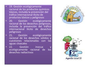 • 19. Gestión ecológicamente
racional de los productos químicos
tóxicos, incluida la prevención del
tráfico internacional ilícito de
productos tóxicos y peligrosos
• 20. Gestión ecológicamente
racional de los desechos peligrosos,
incluida la prevención del tráfico
internacional ilícito de desechos
peligrosos
• 21. Gestión ecológicamente
racional de los desechos sólidos y
cuestiones relacionadas con las
aguas cloacales
• 22. Gestión inocua y
ecológicamente racional de los
desechos radiactivos
 