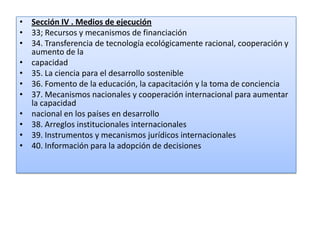 • Sección IV . Medios de ejecución
• 33; Recursos y mecanismos de financiación
• 34. Transferencia de tecnología ecológicamente racional, cooperación y
aumento de la
• capacidad
• 35. La ciencia para el desarrollo sostenible
• 36. Fomento de la educación, la capacitación y la toma de conciencia
• 37. Mecanismos nacionales y cooperación internacional para aumentar
la capacidad
• nacional en los países en desarrollo
• 38. Arreglos institucionales internacionales
• 39. Instrumentos y mecanismos jurídicos internacionales
• 40. Información para la adopción de decisiones
 