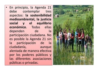 • En principio, la Agenda 21
debe contemplar tres
aspectos: la sostenibilidad
medioambiental, la justicia
social y el equilibrio
económico. Todas ellas
dependen de la
participación ciudadana. No
es posible la Agenda 21 sin
la participación de la
ciudadanía, aunque
alentada de manera efectiva
por los poderes públicos y
las diferentes asociaciones
públicas o privadas.
 