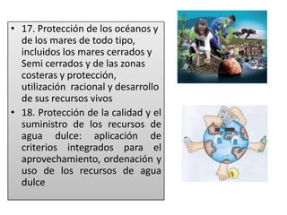 • 17. Protección de los océanos y
de los mares de todo tipo,
incluidos los mares cerrados y
Semi cerrados y de las zonas
costeras y protección,
utilización racional y desarrollo
de sus recursos vivos
• 18. Protección de la calidad y el
suministro de los recursos de
agua dulce: aplicación de
criterios integrados para el
aprovechamiento, ordenación y
uso de los recursos de agua
dulce
 
