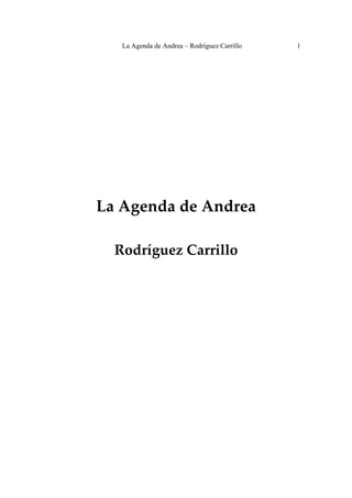La Agenda de Andrea – Rodríguez Carrillo   1

                          
                          
                          
                          
                          
                          
                          
                          
                          
                          
                          
                          
                          
                          
                          
                          
                          


    La Agenda de Andrea 
                          
                          
                          

      Rodríguez Carrillo 
                          
                          
                          
                          
                          
                          
                          
 
 
 
 
 
 
 
 
 
 
 
 
 
 
 
 
 