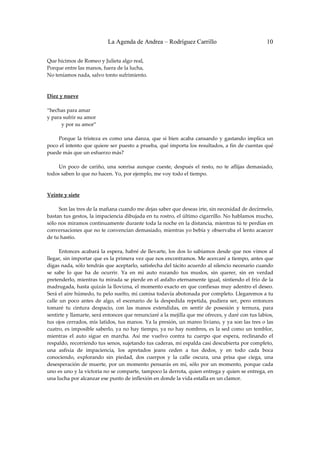 La Agenda de Andrea – Rodríguez Carrillo                                        10


Que hicimos de Romeo y Julieta algo real, 
Porque entre las manos, fuera de la lucha, 
No teníamos nada, salvo tonto sufrimiento. 
 
 
Diez y nueve 
                                                          
“hechas para amar 
y para sufrir su amor 
           y por su amor” 
 
         Porque  la  tristeza  es  como  una  danza,  que  si  bien  acaba  cansando  y  gastando  implica  un 
poco el intento que quiere ser puesto a prueba, qué importa los resultados, a fin de cuentas qué 
puede más que un esfuerzo más? 
 
         Un  poco  de  cariño,  una  sonrisa  aunque  cueste,  después  el  resto,  no  te  aflijas  demasiado, 
todos saben lo que no hacen. Yo, por ejemplo, me voy todo el tiempo. 
 
 
Veinte y siete 
 
         Son las tres de la mañana cuando me dejas saber que deseas irte, sin necesidad de decírmelo, 
bastan tus gestos, la impaciencia dibujada en tu rostro, el último cigarrillo. No hablamos mucho, 
sólo nos miramos continuamente durante toda la noche en la distancia, mientras tú te perdías en 
conversaciones que no te convencían demasiado, mientras yo bebía y observaba el lento acaecer 
de tu hastío. 
 
         Entonces  acabará  la  espera,  habré  de  llevarte,  los  dos  lo  sabíamos  desde  que  nos  vimos  al 
llegar, sin importar que es la primera vez que nos encontramos. Me acercaré a tiempo, antes que 
digas nada, sólo tendrás que aceptarlo, satisfecha del tácito acuerdo al silencio necesario cuando 
se  sabe  lo  que  ha  de  ocurrir.  Ya  en  mi  auto  rozando  tus  muslos,  sin  querer,  sin  en  verdad 
pretenderlo, mientras tu mirada se pierde en el asfalto eternamente igual, sintiendo el frío de la 
madrugada, hasta quizás la llovizna, el momento exacto en que confiesas muy adentro el deseo. 
Será el aire húmedo, tu pelo suelto, mi camisa todavía abotonada por completo. Llegaremos a tu 
calle  un  poco  antes  de  algo,  el  escenario  de  la  despedida  repetida,  pudiera  ser,  pero  entonces 
tomaré  tu  cintura  despacio,  con  las  manos  extendidas,  en  sentir  de  posesión  y  ternura,  para 
sentirte y llamarte, será entonces que renunciaré a la mejilla que me ofreces, y daré con tus labios, 
tus ojos cerrados, mis latidos, tus manos. Ya la presión, un mareo liviano, y ya son las tres o las 
cuatro, es imposible saberlo, ya no hay tiempo, ya no hay nombres, es la sed como un temblor, 
mientras  el  auto  sigue  en  marcha.  Así  me  vuelvo  contra  tu  cuerpo  que  espera,  reclinando  el 
respaldo, recorriendo tus senos, sujetando tus caderas, mi espalda casi descubierta por completo, 
una  asfixia  de  impaciencia,  los  apretados  jeans  ceden  a  tus  dedos,  y  en  todo  cada  boca 
conociendo,  explorando  sin  piedad,  dos  cuerpos  y  la  calle  oscura,  una  prisa  que  ciega,  una 
desesperación  de muerte, por un momento pensarás  en mí, sólo  por  un momento, porque cada 
uno es uno y la victoria no se comparte, tampoco la derrota, quien entrega y quien se entrega, en 
una lucha por alcanzar ese punto de inflexión en donde la vida estalla en un clamor. 
 
 