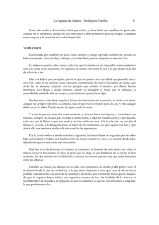 La Agenda de Andrea – Rodríguez Carrillo                                          11


         Como esta noche y otras tantas, habrá que volver, y antes habrá que quedarse un poco más, 
aunque no lo queramos, aunque no nos atrevamos a abrir primero la puerta, porque la mañana 
espera segura y la memoria aún no ha despertado. 
 
 
Veinte y nueve 
                                                               
         Comenzaría por escribirte un poco, como siempre, y luego esperaría inútilmente, porque no 
habría respuesta, nunca las hay a tiempo, y lo sabés bien, pero no importa, no en estos días. 
 
         Lo  cierto  no puede  caber nunca, cada vez que lo  intento  es tan imposible, como  pretender 
unir dos vidas en un momento, los registros, el camino roto entre lo real y lo que deseo, más allá 
de si lo veas o no. 
 
         Otra vez habrá que corregirlo, que es lo que no quiero, otra vez habrá que pensarlo  una y 
otra  vez,  como  si  en  realidad  fuese  necesario  atormentarse  de  nuevo  buscando  las  causas  que 
serán  las  de  siempre,  tropezar  con  los  porqués  que  señalen  el  sendero  por  donde  hemos 
transitado  para  llegar  a  donde  estamos,  siendo  ya  innegable  el  fuego  que  se  extingue,  la 
necesidad de soledad cada vez mayor, y ese lastimero querer hacer algo. 
 
         Sin descanso, entre tanto engaño y bruma de intenciones sin expresión, te invito a mi reino, 
aunque no siempre esté libre, lo confieso, mas el tuyo no es el mejor para los dos, y esto aunque 
debieras, no lo sabés. Pero lo sentís, de algún modo lo sentís. 
 
         Y ya en lo que soy tenés dos o tres nombres, y vivís en dos o tres lugares, y tenés dos o tres 
familias, siempre un pasado que recordar a ciertas horas, y algo tan incierto como yo por delante, 
cada  vez  que  te  llamo  o  que  vos  venís  y  no  hay  nadie  en  casa.  Ahí  te  sale  por  un  costado  el 
tiempo y la edad, y la búsqueda pesa, el sabor de los momentos, eso que alguna vez fue, y que 
ahora sólo nos mantiene atados a la más cruel de las esperanzas. 
 
         Por lo demás todo va siendo extrañar y aguantar, las horas llenas de angustias por no saber 
bajo cual nombre vendrás, qué tendrás entre las manos cuando te veas a vos misma, desde lejos, 
tejiendo sin querer una trama con mis sueños. 
 
         Una  tras  otra  las  historias,  el  reclamo,  el  cansancio,  el  lamento  de  sólo  poder  ver  cómo  la 
tibieza  destierra  lentamente  el  calor,  el  gesto  que  no  llega,  lo  que  haríamos  en  la  noche,  el  faso 
contento, los ojos abiertos en la habitación a oscuras, las manos quietas, esas que antes buscaban 
entre las sábanas. 
 
         Faltarán  las  lluvias  los  sábados  en  la  calle,  esos  momentos  en  donde  podía  palpar  todo  el 
ocultamiento de lo que en verdad soy, y lo que estoy dispuesto a dejar que veas, si esto es cierto 
podrías comprenderlo, esa parte de la voluntad y las fechas, por encima del temor que no llegues, 
de  que  ni  siquiera  hayas  salido,  una  repentina  escasez  de  luz,  las  tinieblas  de  la  duda  y  la 
incertidumbre, la moneda y el impuesto, lo que no sabíamos, lo que no nos atrevimos a imaginar, 
lo que preferimos callar. 
 
 
 
 