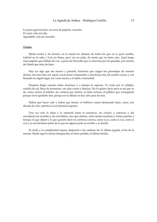 La Agenda de Andrea – Rodríguez Carrillo                                        13


La justa equivocación, un error de papeles, rozando 
El vacío, sólo aire fijo. 
Agradable, esto de recordar. 
 
 
Treinta 
 
         Media  noche  y  sin  dormir,  en  la  mente  las  sábanas  de  todos  los  que  en  tu  gran  castillo. 
Gabriel  no  lo  sabe  y  Luis  no  llama,  pero  vos  no  estás,  de  modo  que  no  tiene  caso.  Aquí  tengo 
unos papeles que hablan de vos, a pesar de Piazzolla que se atraviesa por las paredes, por encima 
de Onetti que mira de lejos. 
 
         Hay  un  algo  que  me  mueve  y  persiste,  haciendo  que  caigan  los  personajes  de  nuestro 
drama, uno tras otro, ese aquel, cuyas horas compartiste a conciencia mía, las noches vacías, y vos 
llorando en algún lugar, los vasos sucios y el sabor a humedad. 
 
         Después  llegás  cuando  todos  duermen  y  a  tiempo  te  esperan.  Te  venís  por  el  callejón, 
vestida de sal, llena de promesas, con alas cortas y blancas. No lo quiero decir pero es así que se 
da,  como  ceniza  al  infinito,  las  cortinas  por  dentro,  tu  falso  rechazo  al  público  que  conseguiste 
porque no te quedaba otra, porque en tu fábula no hay sitio para los dos. 
 
         Habrá  que  hacer  café  y  habrá  que  fumar,  el  teléfono  estará  demasiado  lejos,  como  una 
década de otra, mientras el sol dormirá inquieto. 
 
         Una  vez  más  lo  dirás  y  lo  repetirás  hasta  el  cansancio,  sin  creerlo,  y  entonces  y  ahí 
recordarás los muebles y las servilletas, mis ojos atentos, entre tantas escaleras y tantas puertas a 
tiempo, lo que dijiste y lo que quisiste decir en continua carrera, como si yo, como si vos, como si 
vos y yo no fuéramos parte de lo que en alguna parte se escribe y se decide. 
 
         Es tarde y la complicidad reposa,  dispuesto a las cadenas iré, la última jugada, el fin de la 
meseta. Desde aquí la retina enloquecida, el único posible, la última herida. 
 
 
 
 
 
 
 
 
 
 
 
 
 
 
 
 
 
 
 