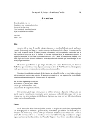 La Agenda de Andrea – Rodríguez Carrillo                                         14


                                                Las noches 
                                                          
Toma Coca Cola a las tres 
Y cualquier cosa toma a cualquier hora 
Y como se hartó de tocar 
Pintó sus ojos de amarillo alfombra 
Y ya, cerraron los subterráneos. 
 
Fito Páez. 
Sable Chino 
 
 
Diez 
                                                              
         A  veces  sólo  se  trata  de  escribir  bajo  presión,  esto  es  cuando  el  silencio  puede  quebrarse, 
cuando  alguien  está  por  llegar,  o  cuando  estás  esperando  que  alguien  llame.  La  concentración, 
claro  está,  no  puede  darse.  El  juego  consiste  entonces  en  escribir  cualquier  cosa  antes  que  la 
interrupción  se  concrete,  y  en  la  medida  en  que  ese  cualquier  cosa  se  anota  estar  atento  a  la 
repentina aparición de una frase o una idea que quizá valga l pena. No siempre me divierte, pero 
estar esperando con el monitor encendido invita a quemar los minutos que faltan aunque no sea 
más que garabateando. 
 
         De  manera  que  observo  lo  que  tengo  alrededor,  una  tarjeta  de  invitación,  un  disco  de 
Radiohead que no entiendo bien, algunas cuentas y un libro de Paul Watzlawick. No inspiran a 
nada aparentemente, pero esconden una idea que quiero descubrir. 
 
         Por  ejemplo  detrás  de  esa  tarjeta  de  invitación  se  entrevé la  noche  en  compañía,  perfumes 
intensos  que  no  conozco,  esa  manera  de  asumir  preparativos,  y  por  supuesto  las  posibilidades 
más o menos ciertas de aquella ilusión de amor de Ingenieros. 
 
Así es como te pienso y te imagino, 
Adivinando tu piel en plena noche, 
La cita que inventamos sin saber 
Lo que detrás de los perfumes habita. 
 
         Pero  entonces,  justo  aquí  ocurre,  suena  el  teléfono  o  llaman    al  puerta,  no  hay  nada  que 
pueda hacerse, pero al menos los minutos fueron quemados, ese horrible interregno entre lo que 
no es y está por ser se extingue, poblándose de algo más que mirar sin ver. Además, realmente 
estaba esperando esta llamada. 
 
 
Catorce 
                                                              
         Es mi tradicional ahora vacío de poemas, cuando ya no quedan fuerzas para seguir leyendo. 
Un  ahora  plagado  de  nombres  a  quien  llamar  y  de  nombres  que  llaman,  una  realidad  que  se 
antepone a  la misma vieja idea del tanto por hacer aún, mientras decido entre  Bach o Elvira de 
Grey’s. De manera que todo se va mezclando lenta e inevitablemente, algo parecido a un coágulo 
espeso y a la vez profundo, dándose cita Piazzolla, Wagner y Soda Stereo, todo al mismo tiempo 
 