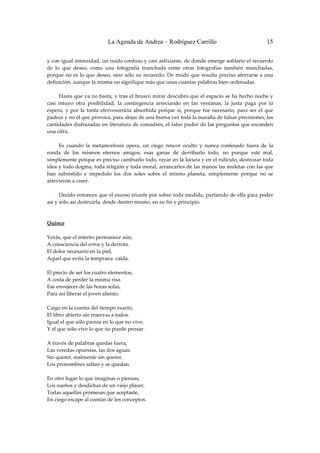 La Agenda de Andrea – Rodríguez Carrillo                                      15


y con igual intensidad, un ruido confuso y casi asfixiante, de donde emerge solitario el recuerdo 
de  lo  que  deseo,  como  una  fotografía  manchada  entre  otras  fotografías  también  manchadas, 
porque  no  es  lo  que  deseo,  sino  sólo  su  recuerdo.  De  modo  que  resulta  preciso  aferrarse  a  una 
definición, aunque la misma no signifique más que unas cuantas palabras bien ordenadas. 
 
         Hasta que ya no basta, y tras el brusco mirar descubro que el espacio se ha hecho noche y 
casi  intuyo  otra  posibilidad,  la  contingencia  arreciando  en  las  ventanas,  la  justa  paga  por  la 
espera,  y  por  la  tonta  efervescencia  absorbida  porque  sí,  porque  fue  necesario,  para  ser  el  que 
padece y no el que provoca, para alejar de una buena vez toda la maraña de falsas precisiones, las 
cantidades disfrazadas en literatura de comadres, el falso pudor de las preguntas que esconden 
una cifra. 
 
         Es  cuando  la  metamorfosis  opera,  un  ciego  rencor  oculto  y  nunca  confesado  fuera  de  la 
ronda  de  los  mismos  eternos  amigos,  esas  ganas  de  derribarlo  todo,  no  porque  esté  mal, 
simplemente porque es preciso cambiarlo todo, rayar en la locura y en el ridículo, destrozar toda 
idea y todo dogma, toda religión y toda moral, arrancarles de las manos las muletas con las que 
han  subsistido  e  impedido  los  dos  soles  sobre  el  mismo  planeta,  simplemente  porque  no  se 
atrevieron a creer. 
 
         Decido entonces que el exceso triunfe por sobre toda medida, partiendo de ella para poder 
así y sólo así destruirla, desde dentro mismo, en su fin y principio. 
 
 
Quince 
                                                         
Verás, que el intento permanece aún, 
A consciencia del error y la derrota. 
El dolor necesario en la piel, 
Aquel que evita la temprana  caída. 
 
El precio de ser los cuatro elementos, 
A costa de perder la misma risa. 
Ese envejecer de las horas solas, 
Para así liberar el joven aliento. 
 
Caigo en la cuenta del tiempo exacto, 
El libro abierto sin reservas a todos. 
Igual el que sólo piensa en lo que no vive, 
Y el que sólo vive lo que no puede pensar. 
 
A través de palabras quedas fuera, 
Las veredas opuestas, las dos aguas. 
Sin querer, realmente sin querer, 
Los pronombres saltan y se quedan. 
 
En otro lugar lo que imaginas o piensas, 
Los sueños y desdichas de un viejo placer, 
Todas aquellas promesas que aceptaste, 
En ciego escape al común de los conceptos. 
 