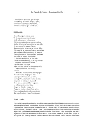 La Agenda de Andrea – Rodríguez Carrillo                                    16


 
Casi creyendo que soy el que excluye, 
El que baraja el destino propio y ajeno, 
Olvidando que en verdad son ellos, 
Disfrazados de vos que tejen la tela. 
 
 
Veinte y tres 
                                                       
Cayendo un poco más al norte 
Te olvidas porque no entiendes, 
No lo sabes, nunca lo intentaste. 
Está tan cerca de saberse que no puedes, 
No hay tiempo, no hay ánimo, no hay vida. 
En sus rostros los años se fueron 
Sin comprender ni aceptar, el propio dolor. 
El fracaso de no intentar al menos las noches. 
Juventud perdida en imágenes de revistas, 
El cuerpo como un algo, más bien la náusea 
Inevitable, el saludo abominable. 
La conciencia de que el fin está cerca 
Y no se ha hecho nada, y ya no hay fuerzas. 
Cultivando mentiras en canales, 
El tuerto entre los ciegos, 
Sobre todo sin contar, mi pequeño Juanca, 
La pobre dimensión, el hartazgo, 
El vacío. 
La desnudez esclarecedora, el tiempo pasa 
Pequeño Juanca. no juegues más 
Cosas que sólo en la piel, lo sabes, 
Como pretender un circo eterno sin más. 
Creyendo en la impune crueldad 
De lo que no se es en telas y zapatos, 
La calle y sus consecuencias, 
Golpes en el rostro porque sí, 
Porque es preciso y también lo sabes. 
Todo queda atrás, salvo los que vienen, 
Que todo lo miran, y todo lo entienden. 
 
 
Veinte y cuatro 
                                                        
Una cucharada de necedad de las estúpidas disculpas viajes alrededor escarbando donde no llega 
la humedad anhelando lo que desde siempre fue un pasado alguna historia que escuchar alguien 
a quien visitar los miércoles se impone la cosecha y no hay nada en los casilleros amenguando la 
espera con más y más letra que de a ratos y sin querer cabalgando sobre el muro de inexistencia 
negaciones  grabaciones  desolaciones  por  lo  que  nadie  lo  encuentra  y  sin  embargo  él  los  busca 
huyéndolos  como  de  la  misma  soledad  a  la  hora  de  examinar  no  vayan  a  creer  todo  lo  que  les 
dice  quizás  sea  cierto  y  entonces  como  la  sonrisa  eso  que  nosotros  y  sólo  nosotros  semidioses 
 
