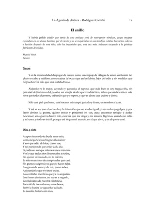 La Agenda de Andrea – Rodríguez Carrillo                                          19


                                                  El anillo 
                                                            
         Y  habría  podido  añadir  que  venía  de  una  antigua  cepa  de  navegantes  nórdicos,  cuyas  mujeres 
esperaban en las dunas barridas por el viento y no se inquietaban si sus hombres estaban borrachos, sobrios 
o  heridos  después  de  una  riña,  sólo  les  importaba  que,  una  vez  más,  hubiesen  escapado  a  la  grisácea 
fabricante de viudas. 
 
Morris West 
Lázaro 
 
 
Nueve 
 
         Y en la incomodidad despegar de nuevo, como un empuje de ráfagas de amor, confusión del 
placer excelso y sublime, como captar la locura que en los labios, lejos del odio y sin medidas que 
no pueden ver más que una realidad falsa. 
 
         Alejando  es  lo  mejor,  cayendo  y  ganando,  el  reposo,  que  más  bien  es  una  tregua  fría,  sin 
potestad del futuro o del pasado, un simple desliz que vendría bien, salvo que nadie está en esta 
hora que todos duermen, sabiendo que yo espero, y que es ahora que quiero y deseo. 
 
         Sólo una piel que besar, una boca en mi cuerpo gastado y firme, un nombre al azar. 
 
         Y así se va, con el recuerdo y la intención que no vuelve igual, y sin embargo golpea, y por 
favor  abríme  la  puerta,  quiero  entrar  y  perderme  en  vos,  para  encontrar  refugio  y  poder 
descansar, esta guerra dentro mío, esta luz que me ciega y me arranca lágrimas, cuando no estás 
y te busco, y todo es inútil, porque así lo quiso el mundo, en el que vivís, y en el que te amé. 
 
 
Diez y siete 
 
Acepto sin miedo tu burla amor mío, 
Cómo negarte estas frágiles ilusiones? 
Y eso que odio el dolor, como vos, 
Y no puedo más que ceder cada día. 
Si pudieses aunque sólo sea unos minutos, 
Ver lo que en los ojos llevo noche a noche, 
Sin querer demasiado, no te miento, 
Es sólo esas cosas de comprender que casi, 
Sin puntos suspensivos que no hacen falta. 
Las ganas de volar y de reír, como sabes, 
Asistiendo lo que vivimos todos, 
Las cordiales mentiras que ya no engañan. 
Los firmes cimientos, no vayas a negarlo, 
Las máscaras de nuestra existencia, 
Ese café de las mañanas, entre besos, 
Entre la locura de aguardar callado. 
Es nuestra historia sin más, 
 