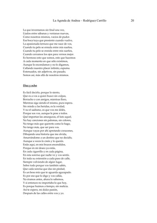 La Agenda de Andrea – Rodríguez Carrillo   20


La que inventamos sin final una vez, 
Liados entre sábanas y ventanas nuevas, 
Como nosotros mismos, vacíos de pudor. 
Esa boca tuya que presiento cuando vuelve, 
La apasionada ternura que me nace de vos, 
Cuando tu pelo se enreda entre mis sueños, 
Cuando tu pelo se enreda entre mis sueños, 
Cuando cerramos los ojos para vernos mejor. 
Es hermoso esto que somos, esto que hacemos 
A cada momento en que sólo existimos, 
Aunque lo escondamos y no lo digamos, 
Callando nuestro placer infinito, espuma. 
Extenuados, sin adjetivos, sin pasado, 
Somos así, más allá de nosotros mismos. 
 
 
Diez y ocho 
                                                
Es fácil decirlo, porque lo siento, 
Que es a vos a quien busco sin culpas, 
Borracho o con amigos, mientras lloro, 
Mientras siga siendo el mismo, pura espera. 
Sin miedo a las heridas, es la verdad, 
Y no el sadismo, es que vos me dolés, 
Porque sos vos, aunque le pese a todos. 
Qué importan las amarguras, el luto aquel, 
No hay canciones sin palomas, sin colores, 
No tengo más que quererte como lo hago, 
No tengo más, que ser para vos. 
Aunque vayas por ahí apretando corazones, 
Dibujando una historia que me olvida, 
Amarrándome a un destino que no decidís, 
Aunque a veces lo creés y lo querés. 
Estás aquí, en mis brazos encendidos, 
Porque en mi deseo ya estás, 
En cada cigarrillo y en cada página, 
En esta sonrisa que nadie ve y vos sentís. 
En toda su extensión a cada paso de calle, 
Siempre volviendo de algún lugar, 
Sobre todo porque vos también sabés, 
Que cada sonrisa que das sin piedad, 
Es un beso mío que te aguarda agazapado. 
Es por eso que lo digo y vos callás, 
No éramos antes, ahora lo sabemos, 
Y si entonces no importaba lo que hoy, 
Es porque huimos a tiempo, sin malicia. 
Así te espero, mi dulce pasión, 
Después de las calles entre vos y yo. 
 
 