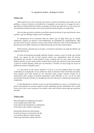 La Agenda de Andrea – Rodríguez Carrillo                                       21

Veinte y uno 
                                                         
         Ahora parto de vos, de tu recuerdo, de tu pelo y tu piel, de la distancia que existe con o sin 
palabras,  y  alcanzo  el  deseo,  la  necesidad  de  tu  compañía,  una  sed  que  no  se  apaga  con  café  y 
cigarrillos, un tiempo difícil de transitar, escapando a las ideas que nacen de vos y que no sos vos, 
sin confundir ni intentar hacerlo, como nunca pudieron hacerlo el pulso y la respiración. 
 
         Así es la idea que pudo concebirse, esta última ofensa de intentar lo que nunca has de volver 
a poder, y que sin embargo siempre casi lo conseguiste. 
 
         La  desesperanza  de  la  oscuridad  total,  ese  aliento  que  no  llega  hasta  que  en  verdad 
suplicamos,  rogando  con  firmeza  e  irrevocablemente,  sin  posibilidad  de  arrepentimiento.  Algo 
así como morir un poco cada hora, renacer cada minuto, demostrar como al fin la delicadeza, la 
fina tela que en los labios comienza, la oculta ternura que en mis duras manos habita. 
 
         Pedir entonces, creyendo que es lo justo, o al menos lo necesario, ese soplo de infinito, ese 
despertar lleno de sol. 
 
         Es como  un bumerang incansable sabiendo siempre, aunque a  veces lo  olvide, que al final 
estarás  vos,  seguro  de  que  al  final  siempre  estarás  vos,  esperándome  llena  de  caricias, 
aguardando  que  cansado  y  hecho  pedazos  vuelva  a  pedirte  que  me  unas,  como  tantas  veces 
desde la primera vez que reímos juntos en plena lluvia, desde que supimos los dos quien lloraba 
y  quien  en  verdad  esperaba,  desde  que  nos  atrevimos  a  inventar  un  nuevo  juego  en  el  que  no 
podríamos sentirnos culpables nunca. 
 
         Y  es  que  ahora  no  hay  perros  aullando  a  la  luna,  ya  no  hay  banderas  llenas  de  sangre 
ocultándose en el crepúsculo, no hay señales de caídas ni lamentos. Están las heridas necesarias, 
cómo  negarlo,  pero  están  porque  no  nos  conocimos  antes,  porque  nuestros  cuerpos  no  se 
entrelazaron  antes,  porque  no  podrían  perdonarnos  tanta  felicidad,  si  vos  y  yo  en  un  antes 
desconocido hasta por nosotros, ya navegáramos por este cielo puro y ardiente que alcanzamos a 
comprender. 
 
         Ya dije demasiado, es normal, es por eso que ella abandona  sus cosas y se acomoda en mi 
pecho arrancándome un enorme suspiro de amor, dejándome pensar, dedicándose sólo a sentir 
como crece el aire, como me gana en los sueños, como cada minutos somos algo que queremos 
describir. 
 
 
Veinte y ocho 
 
Esta madrugada fue elegida por los astros, 
Como siempre pudo haber sido, 
Como todo lo que imaginamos y rechazamos, 
Como todo lo que creímos y esperamos. 
 
Intuyéndolo desde hace tanto tiempo, 
Cuando las horas no eran horarios de ida, 
Y en nuestros labios se urdían secretos, 
Todo lo que desnudos y dentro del otro. 
 