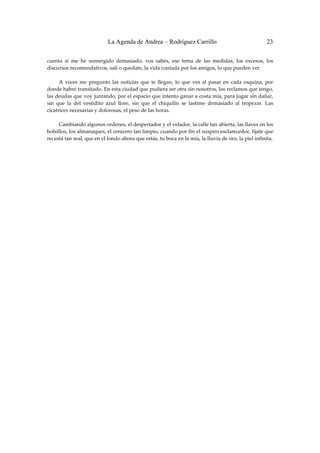 La Agenda de Andrea – Rodríguez Carrillo                                         23


cuenta  si  me  he  sumergido  demasiado,  vos  sabés,  ese  tema  de  las  medidas,  los  excesos,  los 
discursos recomendativos, salí o quedate, la vida contada por los amigos, lo que pueden ver. 
 
         A  veces  me  pregunto  las  noticias  que  te  llegan,  lo  que  ves  al  pasar  en  cada  esquina,  por 
donde habré transitado. En esta ciudad que pudiera ser otra sin nosotros, los reclamos que tengo, 
las deudas que voy juntando, por el espacio que intento ganar a costa mía, para jugar sin dañar, 
sin  que  la  del  vestidito  azul  llore,  sin  que  el  chiquilín  se  lastime  demasiado  al  tropezar.  Las 
cicatrices necesarias y dolorosas, el peso de las horas. 
 
         Cambiando algunos ordenes, el despertador y el velador, la calle tan abierta, las llaves en los 
bolsillos, los almanaques, el cenicero tan limpio, cuando por fin el suspiro esclarecedor, fijate que 
no está tan mal, que en el fondo ahora que estás, tu boca en la mía, la lluvia de oro, la piel infinita. 
 
 
 
 
 
 
 
 
 
 
 
 
 
 
 
 
 
 
 
 
 
 
 
 
 
 
 
 
 
 
 
 
 
 
 
 
 