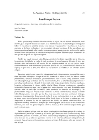 La Agenda de Andrea – Rodríguez Carrillo                                         24


                                        Los días que duelen 
                                                      
Me gustaría encontrar a alguien que quisiera fracasar. Eso es lo sublime. 
 
John Dos Passos 
Manhattan Transfer 

 
Treinta y dos 
                                                          
         Hasta  que  me  voy  cansando  de  cada  cosa  en  su  lugar,  con  un  montón  de  estrellas  en  el 
monitor, y ya no queda música que encaje. Es la derrota que se da cuando todo pasa como por al 
lado, y el presente es la cena fría, sin vino y sin música, porque es ahora y más tarde en el que los 
cuartetos  se  declaran  en  huelga,  y  no  me  quedan  más  que  los  signos  de  los  que  alguna  vez 
jugaron conmigo a la calle y los carteles, en una avenida en la que como hoy y ahora, sólo podría 
arrancar de mí esas palabras de las que me arrepentiría después, debiendo pagar la desnudez de 
esto que me atrapa en una figura excluyente. 
 
         Tendré que seguir fumando todo el tiempo, con todos los discos esparcidos por la alfombra, 
los  domingos  de  fútbol  a  la  vuelta  de  cada  semáforo,  al  cerrar  la  puerta  del  auto,  el  tener  que 
afeitarse  antes  del  concierto,  el  mundo  de  las  imágenes  donde  caí  por  mi  propia  culpa, 
convirtiéndome en parte de todo eso que vomité más de una vez, donde el alcohol hacía de las 
suyas  y  lo  peor  salía  a  flote  para  delicia  de  los  cuartetos  y  asombro  de  las  señoritas  tronco 
antiguo. 
 
         La coraza como hoy sin excepción, bajo pena de burla y trompadas en frente del bar, uno o 
cinco  negros  sin  inteligencia.  Porque  se  trataría  de  eso,  de  la  renuncia  final,  del  portazo  a  todo 
pensamiento, y entonces la violencia, ganarles en el asco hasta la locura, caer y levantarse, volver 
con la boca partida, y los troncos con sus paños húmedos, toda la estupidez de comprensiones y 
reproches, lejos la mirada y la piel, el sin sentido calle abajo, sin precisión, el futuro manchado, 
los  gritos  en  la  espalda,  la  cámara  rápida,  toda  la  vida  en  álbumes,  en  números  y  trasnoches 
inenarrables,  lo  que  está  aquí  y  no  lo  podés  ver  a  menos  también,  pero  sería  demasiado,  como 
volverte  parte  de  esto  que  aborrezco,  como  aborrezco  la  decisión  del  naufragio  y  las 
profundidades  obligadas.  Porque  lo  que  uno  es  no  lo  puede  cambiar  nunca,  aunque  lo  intente 
todo  el  tiempo,  como  esos  cafés  que  me  diste  para  nada,  sólo  para  rozar  y  entrar  en  mi  juego, 
para mirar sin compromiso desde fuera, la noche de la que nadie sale ileso, en la que las heridas 
no  sanan  nunca,  donde  la  muerte  es  una  salida,  donde  beber  la  lluvia  no  es  mojarse  en  vano. 
Asegurarse  la  primera  fila  en  un  espectáculo  en  donde  los  actores  ponen‐todo‐de‐sí,  un 
argumento  válido  y  entretenido,  siempre  que  no  te  salpiquen  con  el  ácido  de  sus  expresiones 
latinescas,  ese    afán  por  querer  implicar  a  todo  el  mundo,  o  de  lo  contrario  alejarse  tanto,  que 
nadie entienda nada. 
 
         Deberías saberlo, porque estás ahí, según pensás pero no es el caso, porque lo pensás y en 
algún momento puede que lo sientas, y te vaticino que tal vez des con la puerta correcta y hasta 
lo entiendas, y estarás en la tarima, ahí donde  veías oscuro y enigmático, y el montón de palabras 
serán  más  que  eso,  y  cada  cosa  que viene  o  se  va,  el  ir  y venir  de  señales  en  cada  parpadeo,  la 
constante  fuga,  el  eterno  enfrentamiento,  siempre  se  tratará  de  lo  mismo,  sólo  que  no  sabés  de 
qué se trata. 
 