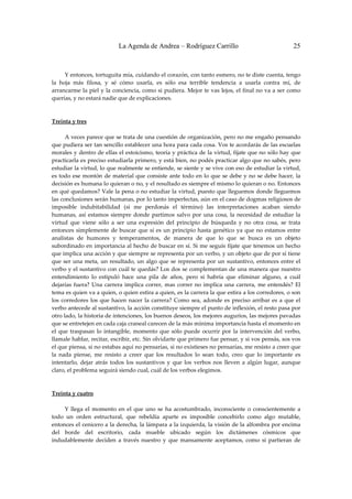La Agenda de Andrea – Rodríguez Carrillo                                       25


 
         Y entonces, tortuguita mía, cuidando el corazón, con tanto esmero, no te diste cuenta, tengo 
la  hoja  más  filosa,  y  sé  cómo  usarla,  es  sólo  esa  terrible  tendencia  a  usarla  contra  mí,  de 
arrancarme la piel y la conciencia, como si pudiera. Mejor te vas lejos, el final no va a ser como 
querías, y no estará nadie que de explicaciones. 
 
 
Treinta y tres 
 
         A veces parece que se trata de una cuestión de organización, pero no me engaño pensando 
que pudiera ser tan sencillo establecer una hora para cada cosa. Vos te acordarás de las escuelas 
morales y dentro de ellas el estoicismo, teoría y práctica de la virtud, fijate que no sólo hay que 
practicarla es preciso estudiarla primero, y está bien, no podés practicar algo que no sabés, pero 
estudiar la virtud, lo que realmente se entiende, se siente y se vive con eso de estudiar la virtud, 
es todo ese montón  de material  que  consiste ante  todo en lo que se debe y  no se debe hacer, la 
decisión es humana lo quieran o no, y el resultado es siempre el mismo lo quieran o no. Entonces 
en qué quedamos? Vale la pena o no estudiar la virtud, puesto que lleguemos donde lleguemos 
las conclusiones serán humanas, por lo tanto imperfectas, aún en el caso de dogmas religiosos de 
imposible  indubitabilidad  (si  me  perdonás  el  término)  las  interpretaciones  acaban  siendo 
humanas,  así  estamos  siempre  donde  partimos  salvo  por  una  cosa,  la  necesidad  de  estudiar  la 
virtud  que  viene  sólo  a  ser  una  expresión  del  principio  de  búsqueda  y  no  otra  cosa,  se  trata 
entonces  simplemente  de  buscar  que  sí  es  un  principio  hasta  genético  ya  que  no  estamos  entre 
analistas  de  humores  y  temperamentos,  de  manera  de  que  lo  que  se  busca  es  un  objeto 
subordinado en importancia al hecho de buscar en sí. Si me seguís fijate que tenemos un hecho 
que implica una acción y que siempre se representa por un verbo, y un objeto que de por sí tiene 
que  ser  una  meta,  un  resultado,  un  algo  que  se  representa  por  un  sustantivo,  entonces  entre  el 
verbo y el sustantivo con cuál te quedás? Los dos se complementan de una manera que nuestro 
entendimiento  lo  estipuló  hace  una  pila  de  años,  pero  si  habría  que  eliminar  alguno,  a  cuál 
dejarías  fuera?  Una  carrera  implica  correr,  mas  correr  no  implica  una  carrera,  me  entendés?  El 
tema es quien va a quien, o quien estira a quien, es la carrera la que estira a los corredores, o son 
los  corredores  los  que  hacen  nacer  la  carrera?  Como  sea,  adonde  es  preciso  arribar  es  a  que  el 
verbo antecede al sustantivo, la acción constituye siempre el punto de inflexión, el resto pasa por 
otro lado, la historia de intenciones, los buenos deseos, los mejores augurios, las mejores pavadas 
que se entretejen en cada caja craneal carecen de la más mínima importancia hasta el momento en 
el  que  traspasan  lo  intangible,  momento  que  sólo  puede  ocurrir  por  la  intervención  del  verbo, 
llamale hablar, recitar, escribir, etc. Sin olvidarte que primero fue pensar, y si vos pensás, sos vos 
el que piensa, si no estabas aquí no pensarías, si no existieses no pensarías, me resisto a creer que 
la  nada  piense,  me  resisto  a  creer  que  los  resultados  lo  sean  todo,  creo  que  lo  importante  es 
intentarlo,  dejar  atrás  todos  los  sustantivos  y  que  los  verbos  nos  lleven  a  algún  lugar,  aunque 
claro, el problema seguirá siendo cual, cuál de los verbos elegimos. 
 
                                                            
Treinta y cuatro 
                                                            
         Y  llega  el  momento  en  el  que  uno  se  ha  acostumbrado,  inconsciente  o  conscientemente  a 
todo  un  orden  estructural,  que  rebeldía  aparte  es  imposible  concebirlo  como  algo  mutable, 
entonces el cenicero a la derecha, la lámpara a la izquierda, la visión de la alfombra por encima 
del  borde  del  escritorio,  cada  mueble  ubicado  según  los  dictámenes  cósmicos  que 
indudablemente  deciden  a  través  nuestro  y  que  mansamente  aceptamos,  como  si  partieran  de 
 