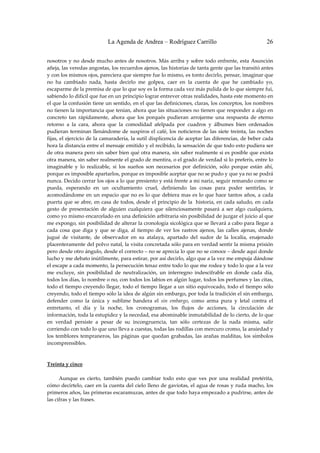 La Agenda de Andrea – Rodríguez Carrillo                                        26


nosotros  y  no  desde  mucho  antes  de nosotros.  Más  arriba  y  sobre  todo  enfrente,  esta  Asunción 
añeja, las veredas angostas, los recuerdos ajenos, las historias de tanta gente que las transitó antes 
y con los mismos ojos, pareciera que siempre fue lo mismo, es tonto decirlo, pensar, imaginar que 
no  ha  cambiado  nada,  hasta  decirlo  me  golpea,  caer  en  la  cuenta  de  que  he  cambiado  yo, 
escaparme de la premisa de que lo que soy es la forma cada vez más pulida de lo que siempre fui, 
sabiendo lo difícil que fue en un principio lograr entrever otras realidades, hasta este momento en 
el que la confusión tiene un sentido, en el que las definiciones, claras, los conceptos, los nombres 
no tienen la importancia que tenían, ahora que las situaciones no tienen que responder a algo en 
concreto  tan  rápidamente,  ahora  que  los  porqués  pudieran  arrojarme  una  respuesta  de  eterno 
retorno  a  la  cara,  ahora  que  la  comodidad  afelpada  por  cuadros  y  álbumes  bien  ordenados 
pudieran  terminan  llenándome  de  suspiros  el  café,  los  noticieros  de  las  siete  treinta,  las  noches 
fijas, el ejercicio de la camaradería, la sutil displicencia de aceptar las diferencias, de beber cada 
hora la distancia entre el mensaje emitido y el recibido, la sensación de que todo esto pudiera ser 
de otra manera pero sin saber bien qué otra manera, sin saber realmente si es posible que exista 
otra manera, sin saber realmente el grado de mentira, o el grado de verdad si lo preferís, entre lo 
imaginable  y  lo  realizable,  si  los  sueños  son  necesarios  por  definición,  sólo  porque  están  ahí, 
porque es imposible apartarlos, porque es imposible aceptar que no se pudo y que ya no se podrá 
nunca. Decido cerrar los ojos a lo que presiento y está frente a mi nariz, seguir remando como se 
pueda,  esperando  en  un  ocultamiento  cruel,  definiendo  las  cosas  para  poder  sentirlas,  ir 
acomodándome  en  un  espacio  que  no  es  lo  que  debiera  mas  es  lo  que  hace  tantos  años,  a  cada 
puerta que se abre, en casa de todos, desde el principio de la  historia, en cada saludo, en cada 
gesto  de  presentación  de  alguien  cualquiera  que  silenciosamente  pasará  a  ser  algo  cualquiera, 
como yo mismo encarcelado en una definición arbitraria sin posibilidad de juzgar el juicio al que 
me expongo, sin posibilidad de alterar la cronología sicológica que se llevará a cabo para llegar a 
cada  cosa  que  diga  y  que  se  diga,  al  tiempo  de  ver  los  rastros  ajenos,  las  calles  ajenas,  donde 
jugué  de  visitante,  de  observador  en  su  atalaya,  apartado  del  sudor  de  la  localía,  enajenado 
placenteramente del polvo natal, la visita concretada sólo para en verdad sentir la misma prisión 
pero desde otro ángulo, desde el correcto – no se aprecia lo que no se conoce – desde aquí donde 
lucho y me debato inútilmente, para estirar, por así decirlo, algo que a la vez me empuja dándose 
el escape a cada momento, la persecución tenaz entre todo lo que me rodea y todo lo que a la vez 
me  excluye,  sin  posibilidad  de  neutralización,  un  interregno  indescifrable  en  donde  cada  día, 
todos los días, lo nombre o no, con todos los labios en algún lugar, todos los perfumes y las citas, 
todo el tiempo creyendo llegar, todo el tiempo llegar a un sitio equivocado, todo el tiempo sólo 
creyendo, todo el tiempo sólo la idea de algún sin embargo, por toda la tradición el sin embargo, 
defender  como  la  única  y  sublime  bandera  el  sin  embargo,  como  arma  pura  y  letal  contra  el 
entretanto,  el  día  y  la  noche,  los  cronogramas,  los  flujos  de  acciones,  la  circulación  de 
información, toda la estupidez y la necedad, esa abominable inmutabilidad de lo cierto, de lo que 
en  verdad  persiste  a  pesar  de  su  incongruencia,  tan  sólo  certezas  de  la  nada  misma,  salir 
corriendo con todo lo que uno lleva a cuestas, todas las rodillas con mercuro cromo, la ansiedad y 
los  temblores  tempraneros,  las  páginas  que  quedan  grabadas,  las  arañas  malditas,  los  símbolos 
incomprensibles. 
 
 
Treinta y cinco 
                                                        
         Aunque  es  cierto,  también  puedo  cambiar  todo  esto  que  ves  por  una  realidad  pretérita, 
cómo decírtelo, caer en la cuenta del cielo lleno de gaviotas, el agua de rosas y ruda macho, los 
primeros años, las primeras escaramuzas, antes de que todo haya empezado a pudrirse, antes de 
las cifras y las frases. 
 