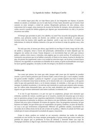 La Agenda de Andrea – Rodríguez Carrillo                                         27


 
         Un  vestido  negro  para  ella,  un  traje  blanco  para  él,  las  fotografías  tan  lejanas,  el  puente 
infinito  en  donde  ya  instalado  uno  no  lo  sabe  hasta  el  final,  hasta  descubrir  que  el  mismo  final 
consiste  en  estar  siempre  a  mitad  de  camino.  Respirando  perfumes  de  otra  cultura,  otras 
expresiones de la sangre, otras maneras de encarar las heridas de siempre, otros principios a los 
cuales  recurrir  cuando  los  latidos  golpean  por  alguien  que  necesariamente  no  está  y  es  preciso 
encontrar una salida. 
 
         Al tiempo que persisten la piel y los cabellos, no creés? Ese recuerdo del pequeño alboroto 
adentro,  esas  primeras  noches  sin  dormir,  ese  anhelar  con  tanta  intensidad,  el  cuerpo  que 
tuvimos  entre  las  manos,  todo  aquello  que  dejamos    partir  o  que  nos  vio  huir,  el  temor,  las 
indecisiones, la ruleta de infinitos números a los que no tuvimos el coraje de apostar una y otra 
vez. 
 
         No más que esto, al menos por ahora, aquí dentro no me llega el viento, tengo sed de calle, 
de  asfalto  y  autopista,  mirar  a  través  del  polarizado,  cubriéndome  el  rostro  dejando  que  las 
imágenes  me  asistan  sin  avisar.  Fumar  despacio  y  en  movimiento  bajo  un  cielo  que  conozco 
palmo  a  palmo,  entre  cruces  y  rotondas,  más  páginas  que  no  serán  escritas.  El  sentimiento  y  la 
conciencia, esos primos que no se hablan a menudo, el timón en las manos, la prisa lo deciden los 
pies, de pronto tan impersonal, como si en verdad no estuviera aquí, cae la prosa, la mano busca 
el llavero, los cigarrillos se acomodan en el bolsillo de la camisa, el gesto acostumbrado con el que 
las luces quedan apagadas y la noche, la calle, los amigos y los deseos se encienden. 
 
 
Treinta y seis 
                                                           
         Las  cosas  que  piensa,  las  cosas  que  sabe,  porque  sabe  cosas  que  de  repente  no  pueden 
creerse, o por lo menos pareciera que no fueran reales, como el tono que a veces emplea, cuando 
sin querer escribe “emplea” y piensa en “esgrime”, ya que cuando esgrime una frase el sentido 
cambia y la intención muta hasta la dermis, así lo mezcla todo con o sin propósito, y ahí querés 
saber lo que  está queriendo decir, y  es  lo  mismo siempre, te  contestás,  y claro  que  es lo  mismo 
siempre, te pudiera recontestar, y no está tan mal, teniendo en cuenta que estamos solos siempre, 
que  los  videos  están  demasiado  lejos,  que  no  hay  nada  alrededor  que  pudiera  ingresar  a  este 
espacio sin que termine admirando cada metro cuadrado, lo entienda o no. 
 
         Y  es  eso  lo  que  buscamos  y  es  por  eso  que  no  aceptamos,  porque  será  necesario  que 
entienda, cuestión de valorar, cuestión que no se resuelve, cuestión de renunciar que es lo único 
que no queremos, porque lo que seguimos esgrimiendo y mintiendo, escapando cada vez que lo 
que no queremos se presenta, se detiene y nos observa con ojos brillantes, atentos, deseosos, pero 
el deseo sólo sirve para el después. El examen de ingreso, claro, las preguntas necesarias, las que 
hacemos sin hablar, las que tienen que ser respondidas con gestos, nombres, un poco de historia, 
no  vaya  a  ser  que  terminemos  compartiendo  Albinoni  con  galletitas  saladas,  escuchando  los 
recuerdos de la última fiesta de fin de año al lado de la pileta, y Alberto el cuñado de Pedro que 
resbaló por el mareo estropeando la ensalada de papas y mayonesa. 
 
         Como  te  decía,  pudiera  en  verdad  no  ser  necesario,  sintetizar  las  tardes  de  sábados 
encerrado  en  una  novela,  las  cenas  siempre  postergadas,  el  grupo  mixto  que  nunca  existió,  las 
partidas  de  póquer  que  se  perdieron,  la  hora  de  afeitarse  y  desnudo  beber  una  copa  de 
champagne mientras se elige la ropa, mientras la infinita soledad se asume y se aprecia, como una 
 