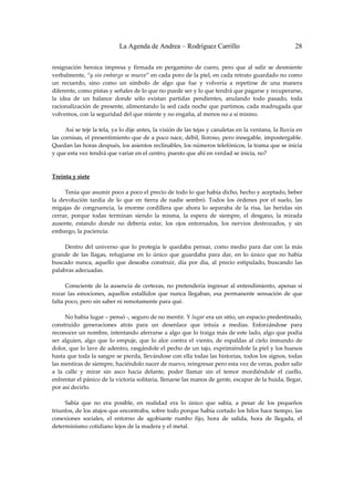 La Agenda de Andrea – Rodríguez Carrillo                                       28


resignación  heroica  impresa  y  firmada  en  pergamino  de  cuero,  pero  que  al  salir  se  desmiente 
verbalmente, “y sin embargo se mueve” en cada poro de la piel, en cada retrato guardado no como 
un  recuerdo,  sino  como  un  símbolo  de  algo  que  fue  y  volvería  a  repetirse  de  una  manera 
diferente, como pistas y señales de lo que no puede ser y lo que tendrá que pagarse y recuperarse, 
la  idea  de  un  balance  donde  sólo  existan  partidas  pendientes,  anulando  todo  pasado,  toda 
racionalización de presente, alimentando  la sed cada noche que partimos, cada madrugada que 
volvemos, con la seguridad del que miente y no engaña, al menos no a sí mismo. 
 
         Así se teje la tela, ya lo dije antes, la visión de las tejas y canaletas en la ventana, la lluvia en 
las cornisas, el presentimiento que de a poco nace, débil, lloroso, pero innegable, impostergable. 
Quedan las horas después, los asientos reclinables, los números telefónicos, la trama que se inicia 
y que esta vez tendrá que variar en el centro, puesto que ahí en verdad se inicia, no? 
 
 
Treinta y siete 
                                                           
         Tenía que asumir poco a poco el precio de todo lo que había dicho, hecho y aceptado, beber 
la  devolución  tardía  de  lo  que  en  tierra  de  nadie  sembró.  Todos  los  órdenes  por  el  suelo,  las 
migajas  de  congruencia,  la  enorme  cordillera  que  ahora  lo  separaba  de  la  risa,  las  heridas  sin 
cerrar,  porque  todas  terminan  siendo  la  misma,  la  espera  de  siempre,  el  desgano,  la  mirada 
ausente,  estando  donde  no  debería  estar,  los  ojos  entornados,  los  nervios  destrozados,  y  sin 
embargo, la paciencia. 
 
         Dentro  del  universo  que  lo  protegía  le  quedaba  pensar,  como  medio  para  dar  con  la  más 
grande  de  las  llagas,  refugiarse  en  lo  único  que  guardaba  para  dar,  en  lo  único  que  no  había 
buscado  nunca,  aquello  que  deseaba  construir,  día  por  día,  al  precio  estipulado,  buscando  las 
palabras adecuadas. 
 
         Consciente  de  la  ausencia  de  certezas,  no  pretendería  ingresar  al  entendimiento,  apenas  sí 
rozar  las  emociones,  aquellos  estallidos  que  nunca  llegaban,  esa  permanente  sensación  de  que 
falta poco, pero sin saber ni remotamente para qué. 
 
         No había lugar – pensó ‐, seguro de no mentir. Y lugar era un sitio, un espacio predestinado, 
construido  generaciones  atrás  para  un  desenlace  que  intuía  a  medias.  Esforzándose  para 
reconocer un nombre, intentando aferrarse a algo que lo traiga más de este lado, algo que podía 
ser  alguien,  algo  que  lo  empuje,  que  lo  alce  contra  el  viento,  de  espaldas  al  cielo  inmundo  de 
dolor, que lo lave de adentro, rasgándole el pecho de un tajo, exprimiéndole la piel y los huesos 
hasta que toda la sangre se pierda, llevándose con ella todas las historias, todos los signos, todas 
las mentiras de siempre, haciéndolo nacer de nuevo, reingresar pero esta vez de veras, poder salir 
a  la  calle  y  mirar  sin  asco  hacia  delante,  poder  llamar  sin  el  temor  mordiéndole  el  cuello, 
enfrentar el pánico de la victoria solitaria, llenarse las manos de gente, escapar de la huida, llegar, 
por así decirlo. 
 
         Sabía  que  no  era  posible,  en  realidad  era  lo  único  que  sabía,  a  pesar  de  los  pequeños 
triunfos, de los atajos que encontraba, sobre todo porque había cortado los hilos hace tiempo, las 
conexiones  sociales,  el  entorno  de  agobiante  rumbo  fijo,  hora  de  salida,  hora  de  llegada,  el 
determinismo cotidiano lejos de la madera y el metal. 
          
 