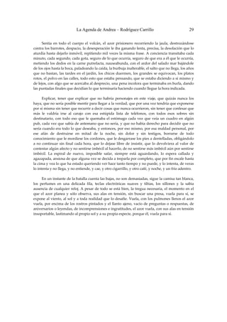 La Agenda de Andrea – Rodríguez Carrillo                                          29


         Sentía  en  todo  el  cuerpo  el  volcán,  el  azor  prisionero  recorriendo  la  jaula,  destrozándose 
contra los barrotes, despacio, la desesperación le iba ganando lenta, precisa, la desolación que lo 
aturdía hasta dejarlo  inmóvil, repitiendo mil veces  la misma frase.  A conciencia  transitaba cada 
minuto, cada segundo, cada gota, seguro de lo que ocurría, seguro de que era a él que le ocurría, 
metiendo los dedos en la carne putrefacta, nauseabunda, con el ardor del salado mar bajándole 
de los ojos hasta la boca, paladeando la caída, la burbuja inalterable, el salto que no llega, los años 
que  no  bastan,  las  tardes  en  el  jardín,  los  chicos  duermen,  los  grandes  se  equivocan,  los  platos 
rotos, el polvo en las calles, todo esto que estaba pensando, que se estaba diciendo a sí mismo y 
de lejos, con algo que se acercaba al desprecio, una pena incolora que terminaba en burla, dando 
las puntadas finales que decidían lo que terminaría haciendo cuando llegue la hora indicada. 
 
         Explicar,  tener  que  explicar  que  no  habría  personajes  en  este  viaje,  que  quizás  nunca  los 
haya, que no sería posible mentir para llegar a la verdad, que por una vez tendría que exponerse 
por sí misma sin tener que recurrir a decir cosas que nunca ocurrieron, sin tener que confesar que 
más  le  valdría  irse  al  carajo  con  esa  estúpida  lista  de  teléfonos,  con  todos  esos  sobres  sin 
destinatario,  con  todo  eso  que  le  quemaba  el  estómago  cada  vez  que  veía  un  cuadro  en  algún 
pub, cada vez que sabía de antemano que no sería, y que no había derecho para decidir que no 
sería cuando era todo lo que deseaba, y entonces, por eso mismo, por esa maldad personal, por 
ese  afán  de  destruirse  en  mitad  de  la  noche,  sin  dolor  y  sin  testigos,  borrarse  de  todo 
conocimiento que le mordiese los cordones, que le desgarrase los pies a dentelladas, obligándolo 
a  no  continuar  sin  final  cada  hora,  que  lo  dejase  libre  de  insistir,  que  lo  devolviera  al  valor  de 
contestar algún afecto y no sentirse imbécil al hacerlo, de no sentirse más imbécil aún por sentirse 
imbécil.  La  espiral  de  nuevo,  imposible  safar,  siempre  está  aguardando,  lo  espera  callada  y 
agazapada, ansiosa de que alguna vez se decida a treparla por completo, que por fin escale hasta 
la cima y vea lo que ha estado queriendo ver hace tanto tiempo y no puede, y lo intenta, de veras 
lo intenta y no llega, y no entiende, y cae, y otro cigarrillo, y otro café, y noche, y un frío adentro. 
 
         En un instante de la batalla cuenta las bajas, no son demasiadas, sigue la camisa tan blanca, 
los  perfumes  en  una  delicada  fila,  teclas  electrónicas  suaves  y  tibias,  los  sillones  y  la  sabia 
ausencia  de  cualquier  reloj.  A  pesar  de  todo  se  está  bien,  la  tregua  necesaria,  el  momento  en  el 
que  el  azor  planea  y  sólo  observa,  sus  alas  en  tensión,  sin  buscar  una  presa,  vuela  para  sí,  se 
expone al viento,  al sol y a toda realidad que lo desafíe. Vuela, con los pulmones llenos el  azor 
vuela,  por  encima  de  los  rostros  pintados  y  el  llanto  ajeno,  vacío  de  preguntas  o  respuestas,  de 
aniversarios o leyendas, de incomprensiones e ingratitudes, el azor vuela, con sus alas en tensión 
insoportable, lastimando al propio sol y a su propia especie, porque él, vuela para sí. 
 
 
 
 
 
 
 
 
 
 
 
 
 
 
 