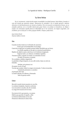 La Agenda de Andrea – Rodríguez Carrillo                                          3


 
                                               La leve brisa 
 
         No sé, exactamente, cuándo decidí aceptar irremediable la necedad humana, Santa María, Lavanda, el 
resto  del  mundo  que  ignoraría  siempre.  Abstenerme  de  contradecir.  No  sé  cuándo  aprendí  a  saborear 
silencioso mi total desavenencia con varones y hembras. Pero mi encuentro con Quinteros‐Ozuna, con su 
estupidez  poderosa,  con  su  increíble  talento  para  ganar  dinero,  me  produjo  un  desenfreno,  me  obligó  a 
aceptar  con  entusiasmo  aquella  forma  de  imbecilidad  que  él  me  reconocía,  con  elogios  exagerados,  casi 
envidiosos, por eso dije que sí a todo y agregué detalles, retoques, perfecciones. 
 
Juan Carlos Onetti 
Dejemos hablar al viento 
 
 
Dos 
                                                            
Cuando el alma todavía se te llenaba de canciones 
                Creías que la incertidumbre era la fatiga. 
Cada día se regía por su nombre porque habías decidido que así fuera 
                 Las tardes aquellas en las que no conocías los periódicos. 
Repleto de adjetivos para cada hora, no lo hubieses imaginado 
                 Esperan tanto y en silencio, te faltaban espaldas. 
Tomaste arcilla y jugaste al creador, no entendías el error 
                  El daño, la traición y el puñal; 
No ocultabas, soñabas ciegamente. 
La pérdida te llegó después, en una calle sorda y bajo un cielo sin  
Estrellas 
                  Sentiste, por primera vez 
El miedo, la sal y la sed. 
Tuviste que aceptar, beber tu sangre envenenada. Y ahora recuerdas,  
                  claramente prisionero y carcelero 
el principio del viaje. 
La tarde soleada, los sillones y limonada 
                  Solo tú querías sufrir. 
 
 
Cinco 
 
Recordó cuando fueron puestos en una fila, 
La mañana templada, el pulcro uniforme. 
Los encuentros casuales, día de novedad, 
La ciega efervescencia de la masa. 
 
Era menos de lo que parecía, a su pesar, 
Habría que guardar el orgullo, callar 
La historia desbordada en los ojos 
Presenciar silencioso la dulce farsa. 
 
 