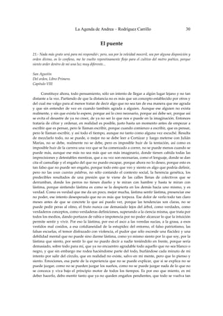 La Agenda de Andrea – Rodríguez Carrillo                                             30


                                                    El puente 
                                                             
21.‐ Nada más grato será para mí respondió‐; pero, sea por la veleidad moceril, sea por alguna disposición y 
orden  divino,  os  lo  confieso,  me  he  vuelto  repentinamente  flojo  para  el  cultivo  del  metro  poético,  porque 
siento arder dentro de mí una luz muy diferente... 
 
San Agustín 
Del orden, Libro Primero. 
Capítulo VIII 
 
         Constituye ahora, todo pensamiento, sólo un intento de llegar a algún lugar lejano y no tan 
distante a la vez. Partiendo de que la distancia no es más que un concepto establecido por otros y 
del cual me valgo para al menos tratar de decir algo que no sea tan de esa manera que me agrada 
y  que  sin  entender  de  vez  en  cuando  también  agrada  a  alguien.  Aunque  ese  alguien  no  exista 
realmente, y sin que exista lo espere, porque así lo creo necesario, porque así debe ser, porque así 
se evita el desastre de ya no creer, de ya no ser lo que nos e puede en la imaginación. Entonces 
trataría de  cifrar y ordenar, en realidad  es  posible,  justo hasta un momento antes  de empezar a 
escribir que es pensar, pero le llaman escribir, porque cuando comienzo a escribir, que es pensar, 
pero le llaman escribir, y así todo el tiempo, aunque no tanto como alguna vez escuché. Resulta 
de  mezclarlo  todo,  no  se  puede,  o  mejor  no  se  debe  leer  a  Cortázar  y  luego  meterse  con  Julián 
Marías,  no  se  debe,  realmente  no  se  debe,  pero  es  imposible  huir  de  la  tentación,  así  como  es 
imposible huir de la carrera una vez que se ha comenzado a correr, no se puede menos cuando se 
puede  más,  aunque  ese  más  no  sea  más  que  un  más  imaginario,  donde  tienen  cabida  todas  las 
imprecisiones y detestables mentiras, que a su vez son necesarias, como el lenguaje, donde se dan 
cita el camuflaje y el engaño del que no puedo escapar, porque ahora no lo deseo, porque esto es 
tan falso que no puede ser engaño, porque todo esto que veo y siento es algo que podría definir, 
pero  no  las  unas  cuantas  palabras,  no  sólo  contando  el  contexto  social,  la  herencia  genética,  los 
predecibles  resultados  de  una  presión  que  te  viene  de  las  calles  llenas  de  colectivos  que  se 
derrumban,  donde  los  perros  no  tienen  dueño  y  te  miran  con  hambre  y  hasta  te  miran  con 
lástima,  porque  sintiendo  lástima  es  como  se  la  despierta  en  los  demás  hacia  uno  mismo,  y  es 
verdad. Como es verdad que me da un poco, mejor mucha, lástima sentir lástima, presenciar ese 
no poder, ese intento desesperado que no es más que torpeza. Ese dolor de verlo todo tan claro 
meses  antes  de  que  se  concrete  lo  que  así  puedo  ver,  porque  las  tendencias  son  claras,  no  se 
puede  pedir  peras  al  olmo,  el  fruto  nunca  cae  demasiado  lejos  del  árbol,  como  verdades,  como 
verdaderos conceptos, como verdaderas definiciones, superando a la ciencia misma, que trata por 
todos los medios, dando portazos de rabia e impotencia por no poder alcanzar lo que la intuición 
permite  sentir  y vivir.  Por  eso  la  lástima,  por  eso  el  asco  a  las  veredas  sucias, a  la  grasa,  a  esos 
vestidos  mal  cosidos,  a  esa  cotidianeidad  de  la  estupidez  del  entorno,  el  falso  patriotismo,  las 
falsas escuelas, el temor disfrazado con violencia, el pudor que sólo esconde una flacidez y una 
debilidad mental que no puede sino darme lástima, como yo mismo siento por lo que soy, por la 
lástima  que  siento,  por  sentir  lo  que  no  puedo  decir  a  nadie  teniéndolo  en  frente,  porque  sería 
demasiado, sobre todo para mí, que ya no encuentro agradable todo aquello que no sea blanco o 
negro, y que sin  embargo  me rodea haciéndome  parte del  todo,  burlándose cada minuto  de mi 
intento por salir del círculo, que en realidad no existe, salvo en  mi mente,  pero que lo pienso y 
siento.  Emociones,  esa  parte  de  la  experiencia  que  no  se  puede  explicar,  que  si  se  explica  no  se 
puede juzgar, como no se pueden juzgar los sueños, como no se puede juzgar nada de lo que no 
se  conozca  y  viva  bajo  el  principio  motor  de  todos  los  tiempos.  Es  por  eso  que  miento,  es  mi 
deber hacerlo, debo mentir tanto que ya no queden engaños pendientes, que todo se vuelva tan 
 