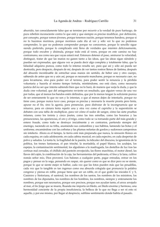 La Agenda de Andrea – Rodríguez Carrillo                                         31


aburrido, tan conocidamente falso que se termine por recurrir a la verdad de puro hartazgo, de 
pura rebelión inconsciente contra lo que está y que siempre es preciso modificar, por definición, 
por concepto, porque somos jóvenes, porque tenemos nación, porque tenemos bandera, porque si 
no  lo  hacemos  morimos,  porque  morimos  cada  día  al  ver  y  sólo  ver  lo  que  no  podemos 
comprender,  lo  que  no  podemos  comprender  porque  no  conocemos,  porque  lo  sencillo  sigue 
siendo  preferido,  porque  lo  complicado  está  lleno  de  verdades  que  mienten  deliciosamente, 
porque  todo  encubre  y  disimula,  porque  todo  está  al  veres,  porque  en  este  camino  no  hay 
contramano, sea como sea que vayas estará mal. Entonces detener el paso, aminorar la velocidad, 
distinguir,  tratar  de  que  las  manos  no  ganen  tanto  a  las  ideas,  que  las  ideas  sigan  siéndolo  y 
puedan  ser expresadas,  que  alguna vez  se  pueda decir  algo completa y totalmente  falso,  que la 
falsedad  adquiera  pureza,  como  todo  lo  intenso  resulta  ser,  para  que  así  y  sólo  así  pueda  ser 
destruida, pero despacio, después de mí, después de ver tantos rostros llenos de lástima, después 
del  absurdo  inconfesable  de  estrechar  unas  manos  sin  sentido,  de  beber  uno  y  otro  cuerpo, 
sabiendo de antes que no y aún así, porque es necesario mancharse, porque es necesario caer, no 
para  levantarse,  sino  para  poder  ver  el  terreno,  para  poder  sentir  la  renuncia  y  la  pérdida 
voluntaria  y  hacerla  al  mismo  tiempo  fortuita,  mintiéndome,  eso  está  claro,  como  necesaria 
justicia del no ser que intenta sabiendo bien que no lo hará, de manera que surja la duda, y que la 
duda  cree  voluntad,  que  del  antagonismo  reviente  un  resultado,  que  alguien  venza  de  una  vez 
por todas, que al menos los bandos estén definidos, que por lo menos tengan la suficiente pureza 
de  ser  enteramente  lo  que  no  son  y  lo  intentan,  o  que  al  menos  dejen  de  intentarlo,  porque  no 
tiene  caso,  porque  nunca  tuvo  caso,  porque  es  precisa  y  necesaria  la  muerte  pronta  pero  lenta, 
apurar  no  el  fin,  sino  la  agonía,  para  presenciar,  para  disfrutar  de  la  incongruencia  que  se 
retuerce,  para  en  cámara  lenta  repetir  una  y  otra  vez  como  el  capricho  y  la  superstición  se 
debaten con una tabla de multiplicar, para ver cómo el sudor de sangre, cómo las siete pruebas 
infames,  como  los  treinta  y  cinco  jinetes,  como  las  tres  estrellas,  como  los  horarios  y  las 
presunciones, las apariencias, el oro y el trigo, como todo se va tornando parte del más grande y 
entero  fraude,  como  todo  se  destruye  inicialmente  y  en  contrarios,  partiendo  siempre  del 
enemigo, naciendo en su tribu, asumiendo sus costumbres y sus hábitos, lamiendo las botas y el 
uniforme, encamándose con las corbatas y las plumas nefastas de gordos y sudorosos campesinos 
sin intelecto.  Ahora es el tiempo, la  tierra está  más  preparada que nunca, la  sinrazón  florece  en 
cada esquina, en cada adolescente, en cada cabina musical, en cada espectro, en cada despertar de 
polvo y saludos. La tonta fe, la fragilidad de la pasión, la ridiculez del discurso, la ignominia de la 
política,  los  trenes  fantasmas,  el  pan  trinché,  la  mortadela,  el  papel  blanco,  los  azulejos,  los 
espejos, la contaminación sentimental, los algodones a la madrugada, los destellos de luz tras las 
cortinas mal cerradas, el chillido del panteón envejecido, las flores marchitas, el motor diesel, las 
llaves del cajón, la combinación de la caja, las herramientas del pederasta, el lino y la lana, cultive 
nomás  señor  mío,  Dios  proveerá.  Los  balones  a  cualquier  parte,  pagar  entradas,  entrar  en  los 
pagos y pensar en la soga, pensando en raspar, sin querer como es que se dice pero no se siente, 
porque  lo  que  se  siente  mejor  ni  hablar,  cada  vez  que  las  fotos  pueden  más  que  las  pesadillas, 
cada  vez  que  lo  tangible  es  tan  ingenuo  como  esa  absurda  colegiala  que  pronuncia  la  palabra 
congreso  y  piensa  en  roble,  porque  tiene  que  ser  un  roble,  en  el  que  grabó  las  iniciales  C  y  S, 
Casimiro  y  Sinforiana,  el  santoral,  los  nombres  de  los  santos,  los  nombres  de  los  ministros,  los 
nombres de los diputados, los nombres de los hombres, los nombres, siempre y enteramente los 
nombres, porque son necesarios, porque son precisos, porque nos ayudan tanto, el arroz arrojado 
al mar, el tío Jorge que se muere, Ruanda me importa un bledo, un bledo enorme y hermoso, una 
hermosidad  conciente  de  la  propia  insuficiencia,  la  belleza  de  lo  que  no  llega  a  ser  ni  esto  ni 
aquello, y por eso mismo, por llegar al desprecio, sublime sentimiento donde habita el pasado. 
 
 