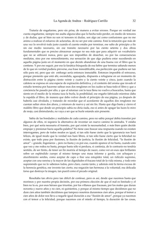 La Agenda de Andrea – Rodríguez Carrillo                                          32


         Trataría  de  engañarme,  pero  sin  prisa,  de  manera  a  evitar  errores.  Porque  en  verdad  me 
cuesta engañarme, siempre me asalta alguna idea que lo hecha todo perder, en medio de temores 
y  de  dudas,  que  sé  bien  no  son  ni  temores  ni  dudas,  son  algo  así  como  confusiones  que  no  me 
animo a realizar el esfuerzo de aclararlas, de no ser por este camino. Está la intuición que más de 
una vez lo revolvió todo justo cuando el cuento estaba por terminar, ese salto de principio a fin 
sin  ese  medio  necesario,  sin  ese  transito  necesario  por  las  ciento  setenta  y  dos  obras 
fundamentales  que  es  preciso  almacenar  aunque  no  sea  más  que  para  adquirir  un  vocabulario 
que  no  se  utilizará  nunca,  pero  que  son  imposibles  de  desechar,  no  por  las  consecuencias 
mediatas,  sino  por  ese  remordimiento,  esa  sensación  de  que  algo  pudiera  estar  sucediendo  en 
aquella  página  justo  en  el  momento  en  que decido  abandonar  de  una  buena  vez  el  libro  que  la 
contiene. Y por eso seguir, por eso la fanática búsqueda de esa liebre que termina saltando menos 
de lo que en verdad pudiera preverse, esa frase inmodificable, esa perfección que pudiera ser tan 
sólo  para  mí,  pero  que  sin    embargo  sería  entonces  inmutable.  Entonces  imposible  el  retroceso, 
porque presiento que está ahí, escondida, agazapada, dispuesta a refugiarse en un momento de 
distracción  entre  la  página  ciento  veinte  y  cuatro  y  la  ciento  veinte  y  cinco,  justo  cuando  la 
cafetera se expresa en una especie de expiración definitiva, y el contento del aroma que invade el 
estudio termina por hacerme saltear esos dos renglones en los cuales se basa todo el libro y que a 
conciencia he pasado por alto, y que al retornar con la taza llena no vuelvo a buscarlos, hasta que 
siento en el medio de la misma taza la burla, la posibilidad, ese engaño fabricado mientras daba 
la  espalda al  libro, de manera  que debo  volver desde  el  principio  de  esa  página, ya  después  de 
haberla  casi  olvidado,  y  tratando  de  recordar  que  el  acordarme  de  aquellos  dos  renglones  me 
cuestan saltar otros dos ahora, y entonces de nuevo y así sin fin. Hasta que digo basta y cierro el 
maldito libro que desde un principio sabía no diría nada, eso sí antes de apagar las luces lo miro 
de reojo, casi disimulando, no vaya a ser que se burle estando aún presente. 
 
         Sabía de las bondades y maldades de cada camino, pero no sabía porqué debía transitar por 
algunos  de  ellos,  ni  siquiera  la  alternativa  de  inventar  un  nuevo  camino  lo  animaba.  Y  estaba 
bien, por qué sería necesario el transito, por qué existe la necesariedad, o más bien quién decide 
empujar y presionar hacia aquella palabra? No tiene caso buscar una respuesta cuando no existen 
interrogantes,  pero  de  todos  modos  es  igual,  si  tan  sólo  fuese  cierto  que  la  ignorancia  nos  hará 
felices,  de  igual  modo  que  la  verdad  nos  hará  libres,  si  tan  sólo  fuese  cierto  que  la  felicidad  no 
existe,  que  todo  pasa  por  ilusiones,  la  ilusión  de  justicia,  la  ilusión  de  felicidad,  “la  ilusión  de 
amor” – grande, Ingenieros ‐, pero no basta y es por eso, cuando aparece el no basta, cuando esto 
que veo y me rodea no basta, porque basta sólo si perdura, si continúa, de lo contrario no tendría 
sentido, de ser finito, de tener un fin moriría al tiempo de nacer, como ver en esos ojos brillantes 
sobre  un  espléndido  cuerpo  al  mismo  tiempo  una  masa  informe  y  gorda,  con  achaques  y 
aturdimiento  seniles,  como  aceptar  de  capo  a  fine  una  estupidez  total,  un  ridículo  supremo, 
aceptar con una sonrisa y la mayor de las dignidades el fracaso total de la vida misma, y todo esto 
suponiendo que no lo sabemos todos, pero claro, cuesta tanto, y además está la tierna excusa de 
la herencia genética, ese invento tan cierto, esa negación tan hermosa a la voluntad, esa delicada 
farsa que destruye la imagen, tan pueril como el pecado original. 
 
         Resultaba tan  obvio pero tan difícil  de confesar, pero  es  así, desde  que  nacemos  hasta que 
morimos y por nuestra propia decisión, por esa primera elección de que el mal es limitado y el 
bien no lo es, por esos héroes que triunfan, por los villanos que fracasan, por los males que duran 
noventa y nueve años y no cien, ni quinientos, y porque al mismo tiempo que decidimos que no 
dure cien años también decidimos que tampoco nosotros duraremos cien años, porque el temor a 
cien años de dolor nos lleva a negarle igual duración a esa “ilusión de amor”, porque ya nacemos 
con  el  temor  a  la  felicidad,  porque  nacemos  con  el  miedo  al  tiempo,  la  duración  de  las  cosas, 
 