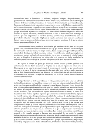 La Agenda de Andrea – Rodríguez Carrillo                                        33


reduciéndolo  todo  a  momentos,  a  instantes,  negando  siempre,  obligatoriamente,  la 
perdurabilidad, imponiéndonos el sacrificio de las intensidades, renunciando a lo más bello por 
el  temor  de  lo  más  horrible,  renunciando  al  placer  por  el  temor  al  dolor,  y  así  en  cada  escala, 
hasta que nos llega a molestar y decidimos no creer nunca en esa posibilidad, en esa eternización 
de los momentos, porque no puede ser, no porque realmente no  pueda ser, sino porque no nos 
atrevemos a creer que exista algo por lo cual no tenemos el valor de esforzarnos para conseguirlo, 
porque terminamos repitiéndonos una y otra vez nuestras limitaciones atribuyendo a la bondad 
suprema  el  lujo  de  ser  infinita,  mientras  atribuimos  al  daño  la  misma  limitación  de  tiempo  y 
espacio  que  nos  imponemos  a  nosotros  mismos,  asociándonos  divertidamente  con  las 
propiedades del dolor y no con las del placer, de aquello que llaman malo y no con aquello que 
llaman  bueno,  y  rayamos  en  la  tontería  de  creernos  a  imagen  y  semejanza  de  lo  que  al  mismo 
tiempo negamos posibilidad de ser. 
 
         Lamentablemente está el pasado, los miles de años que heredamos a cada hora, en cada paso 
por las calles, la inmensidad de necesariedades que hay que asumir, desde las felicitaciones por 
los cumpleaños hasta las visitas por simple cortesía. Tonto y degradante, predecible y limitado, 
como todo lo demás, como toda la historia no contada y no sabida, como todo lo que aceptamos y 
enseñamos a aceptar, confundiendo los sentimientos por no tener la paciencia de estudiarlos, por 
no  tener  la  delicadeza  de  analizarlos,  por  hallar  valor  en  la  renuncia,  por  hallar  necedad  en  la 
violencia, por definir aquello que se siente sin más, por tratar de sentir alguna definición. 
 
         Así  seguirá  el  tiempo,  con  gente  que  muere  de  hambre,  con  los  queridos  parientes  que 
acabarán  sus  días  sin  haber  escuchado  a  Wagner,  con  la  amada  esposa  que  jamás  leerá  a 
Hemingway,  y  con  toda  la  raza  que  incapaz  de  comprender  y  entender  lo  que  otros  termina 
cayendo en la mayor de las vergüenzas, perder el respeto a las ideas y a las verdades a que con 
ellas se llega. En medio de la cultura que obliga no a la mediocridad, sino a la autodestrucción, a 
la necesariedad de las cosas, a la negación, al no eterno, a la locura de vivir los límites, al absurdo 
de intentar lo impensable. 
 
         Aunque  también  es  cierto  que  todo  esto  es  falso,  eso  ni  dudarlo,  pero  tampoco  cabría  la 
indubitabilidad, perdón por la palabra, pero ese es el caso, que todavía queda la posibilidad del 
error, esa sí que es una palabra linda, errando, el errante Nippur, el errático, el erre sin más. Es 
ante todo estúpido, cualquiera puede notarlo, pero hay un algo más allá, una comprobación que 
no  termina  de  cumplirse,  una  especie  de  brecha  abierta  que  justamente  confirma  la  teoría  por 
dejarla  inconclusa,  que  justamente  con  aquella  posibilidad  habilita  la  certeza,  es  como  si  la 
tradición  al  final  pudiera  significar  algo  más  que  una  simple  estulticia  multitudinaria,  algo  que 
me esconde tras esa fecha de equivocaciones en cada fecha, haciendo de aquellas equivocaciones 
una especie de señaladores, esas líneas que subrayamos y luego prestamos para que se pierdan 
en  algún  ridículo  mueble  viejo,  es  cuestión  ante  todo  de  no  evitar  esos  caminos  que  ya  se 
transitaron,  algo  así  como  transitarlos  para  poder  transitar  otros  nuevos,  y  los  nuevos  para 
comprender  los  viejos,  y  todo  en  conjunto  para  entender  que  todo  ha  sido  siempre  en  vano  y 
callar este hartazgo tras unos lentes que más parecen telescopios, propiciando los discursos y los 
silencios aprobativos, ese aire, esa faz, esa costumbre de lo que se niega a decirse y está tan a la 
vista que no  se puede ni siquiera pensar en nombrar. Pero en todo caso existiría esa niebla que 
antecede  a  lo  buscado,  parecida  a  Renatus,  esa  necesariedad  de  que  exista  lo  buscado 
independientemente de que se lo encuentre o no, porque si se lo busca lo menos que puede hacer 
es tener la delicadeza de existir, porque si no terminaríamos hasta renunciando a la imaginación, 
y eso si que no lo vamos a permitir, al menos por ahora, porque sigue siendo útil, porque sigue 
estirando y  empujando cosas al otro lado de la calle, divirtiéndose sin el menor de los prejuicios, 
 